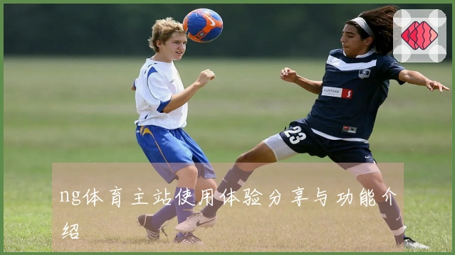 ng体育主站使用体验分享与功能介绍